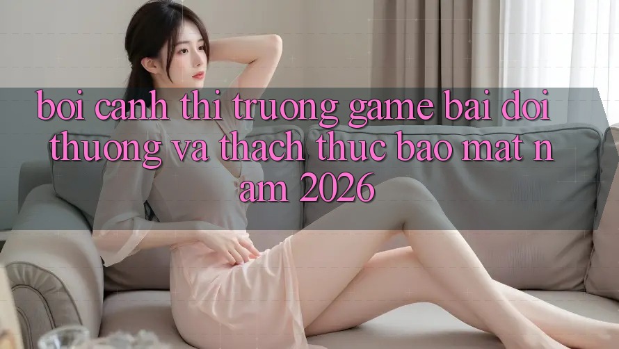 Bối Cảnh Thị Trường Game Bài Đổi Thưởng Và Thách Thức Bảo Mật Năm 2026