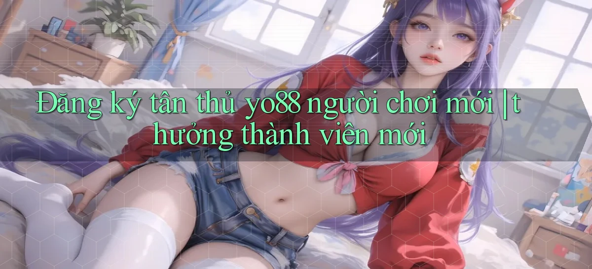 Đăng ký tân thủ yo88 người chơi mới thưởng thành viên mới