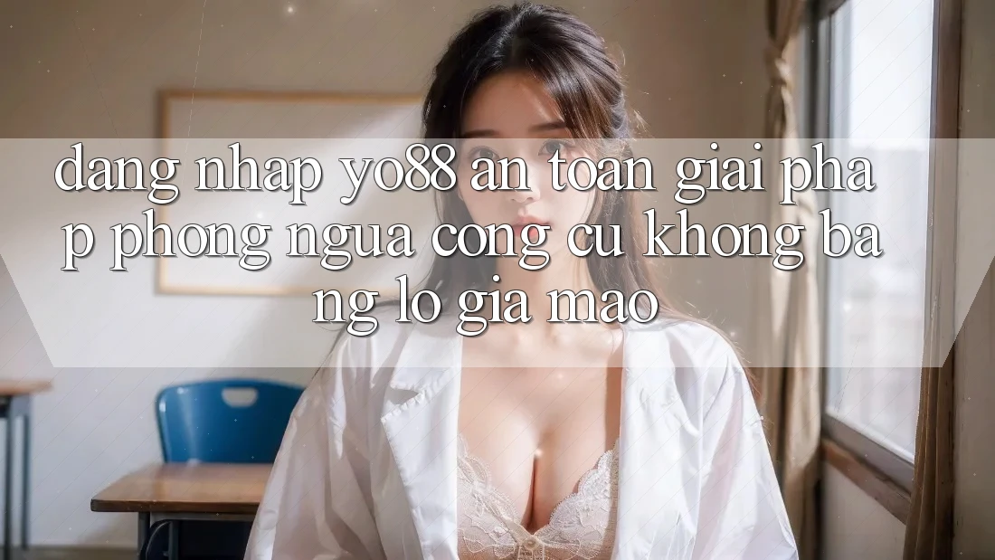 Đăng Nhập Yo88 An Toàn: Giải Pháp Phòng Ngừa Công cụ không bằng lỗ Giả Mạo