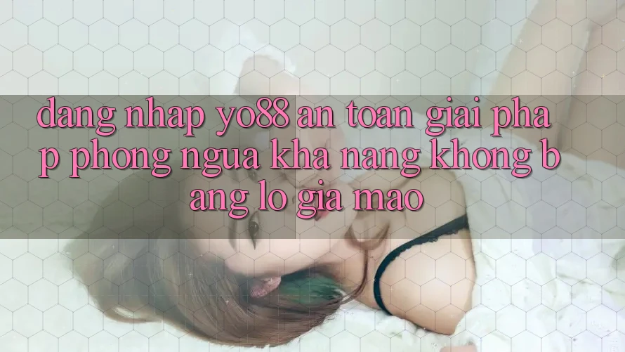Đăng Nhập Yo88 An Toàn: Giải Pháp Phòng Ngừa Khả năng không bằng lỗ Giả Mạo