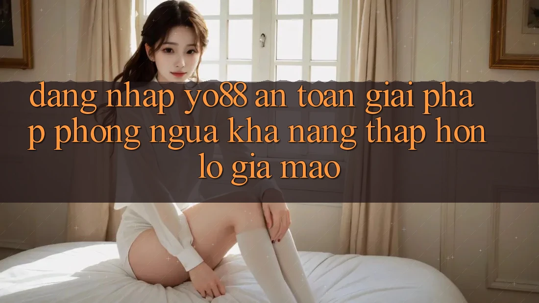 Đăng Nhập Yo88 An Toàn: Giải Pháp Phòng Ngừa Khả năng thấp hơn lỗ Giả Mạo