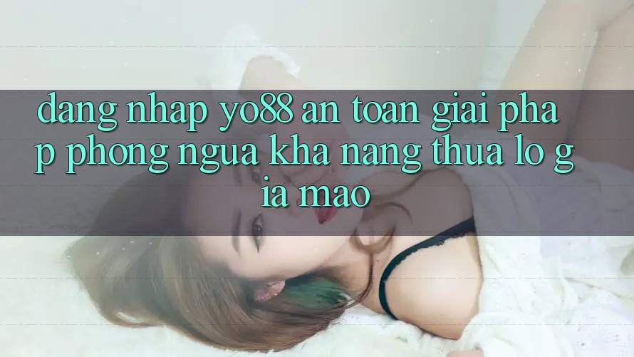 Đăng Nhập Yo88 An Toàn: Giải Pháp Phòng Ngừa Khả năng thua lỗ Giả Mạo
