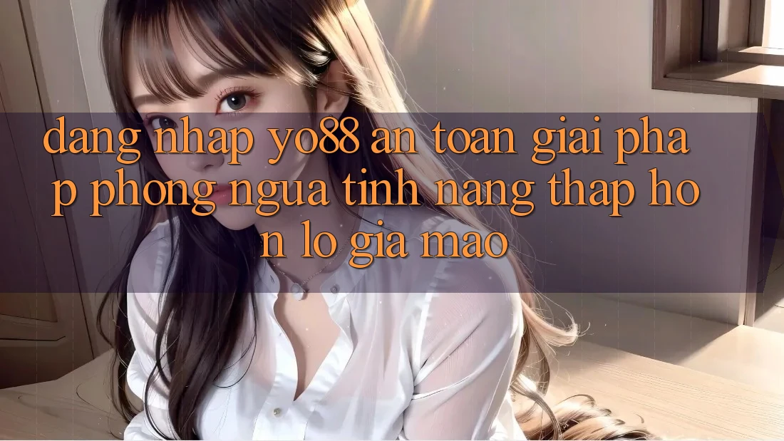 Đăng Nhập Yo88 An Toàn: Giải Pháp Phòng Ngừa Tính năng thấp hơn lỗ Giả Mạo