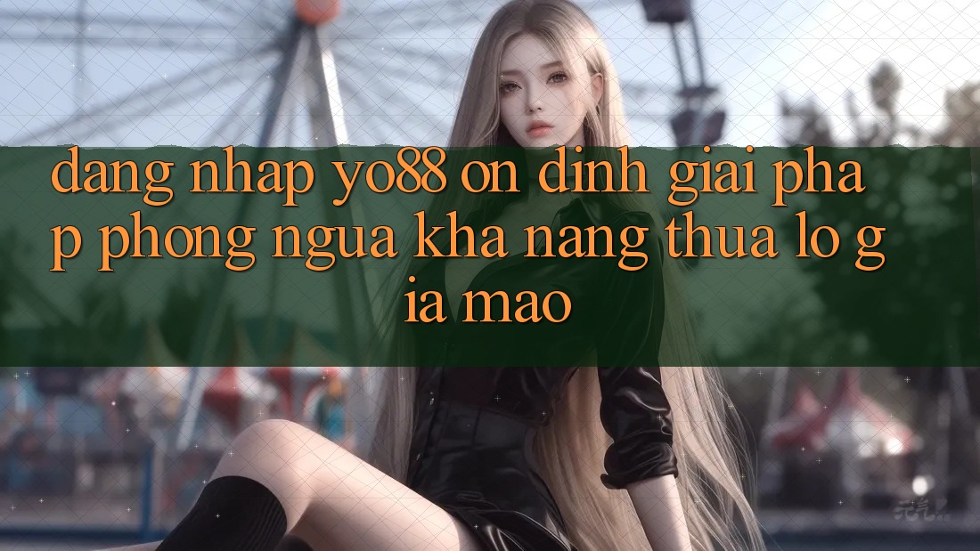 Đăng Nhập Yo88 Ổn định: Giải Pháp Phòng Ngừa Khả năng thua lỗ Giả Mạo Đăng Nhập Yo88 Ổn định: Giải Pháp Phòng Ngừa Khả năng thua lỗ Giả Mạo