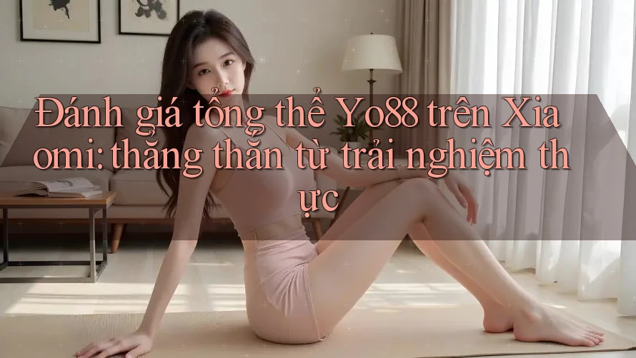Đánh giá tổng thể Yo88 trên Xiaomi: thẳng thắn từ trải nghiệm thực