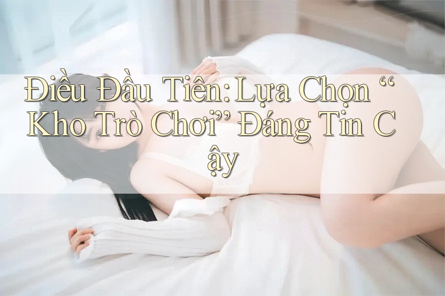 Điều Đầu Tiên: Lựa Chọn “Kho Trò Chơi” Đáng Tin Cậy