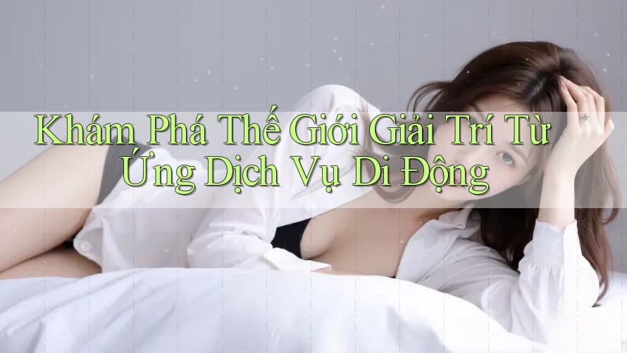 Khám Phá Thế Giới Giải Trí Từ Ứng Dịch Vụ Di Động