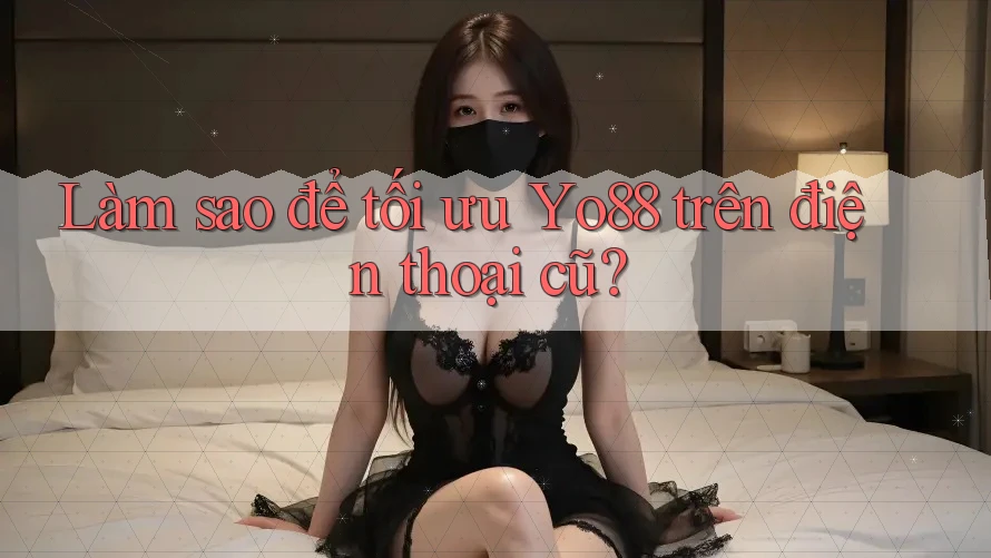 Làm sao để tối ưu Yo88 trên điện thoại cũ?