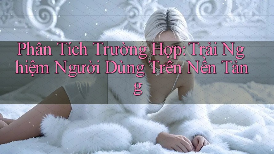 Phân Tích Trường Hợp: Trải Nghiệm Người Dùng Trên Nền Tảng