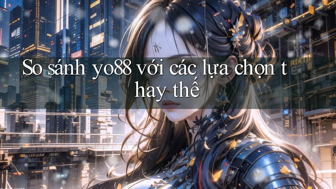 So sánh yo88 với các lựa chọn thay thế