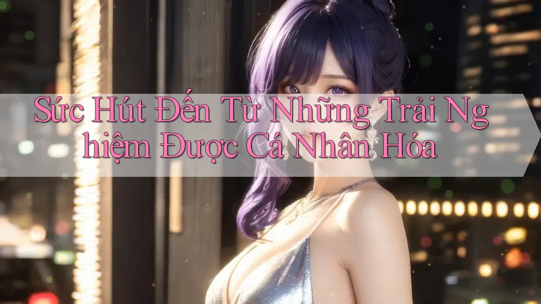 Sức Hút Đến Từ Những Trải Nghiệm Được Cá Nhân Hóa Sức Hút Đến Từ Những Trải Nghiệm Được Cá Nhân Hóa