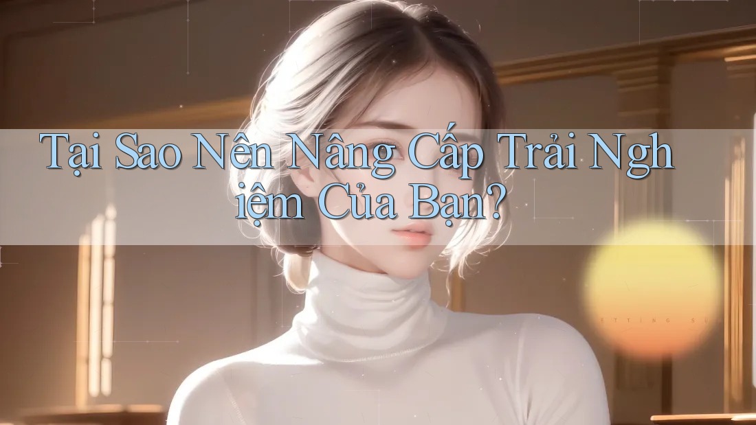 Tại Sao Nên Nâng Cấp Trải Nghiệm Của Bạn?