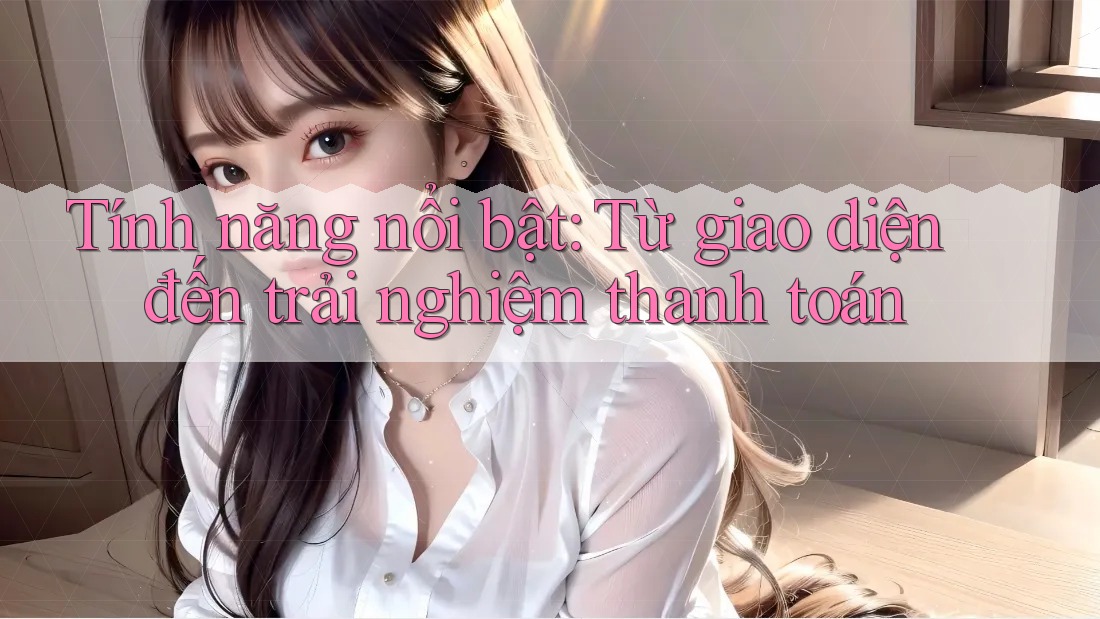 Tính năng nổi bật: Từ giao diện đến trải nghiệm thanh toán