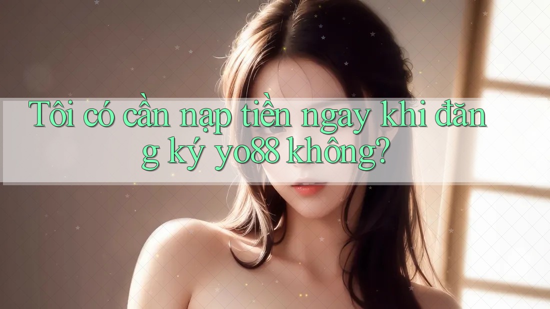 Tôi có cần nạp tiền ngay khi đăng ký yo88 không?