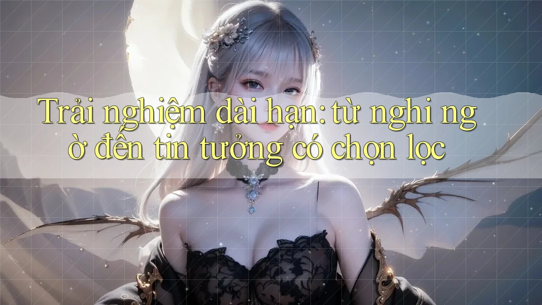 Trải nghiệm dài hạn: từ nghi ngờ đến tin tưởng có chọn lọc
