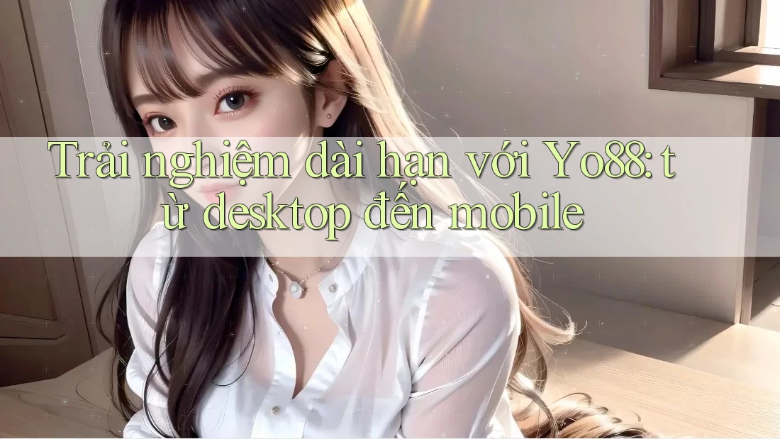Trải nghiệm dài hạn với Yo88: từ desktop đến mobile