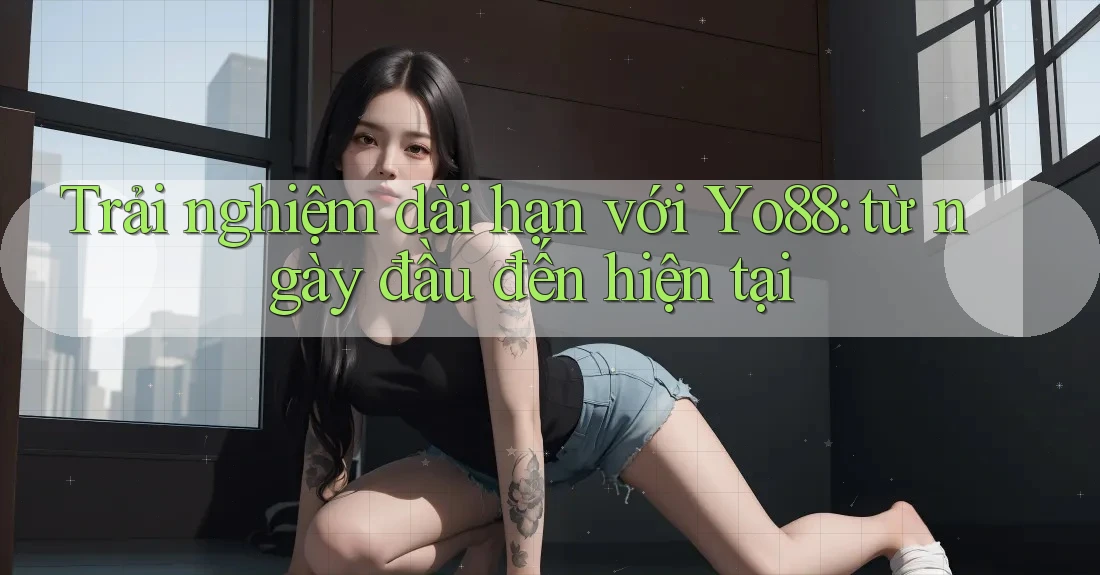 Trải nghiệm dài hạn với Yo88: từ ngày đầu đến hiện tại