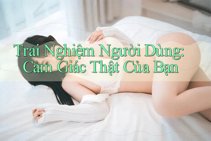 Trải Nghiệm Người Dùng: Cảm Giác Thật Của Bạn