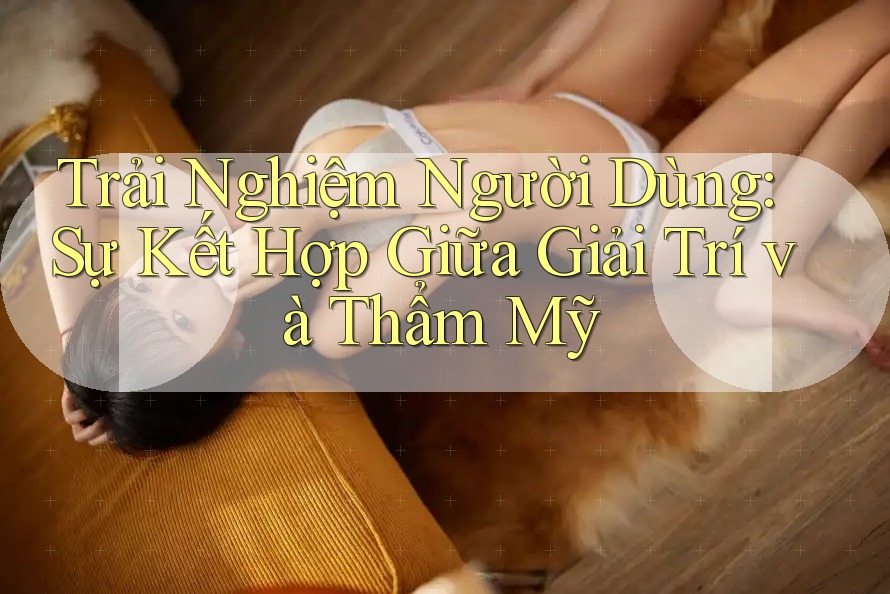 Trải Nghiệm Người Dùng: Sự Kết Hợp Giữa Giải Trí và Thẩm Mỹ