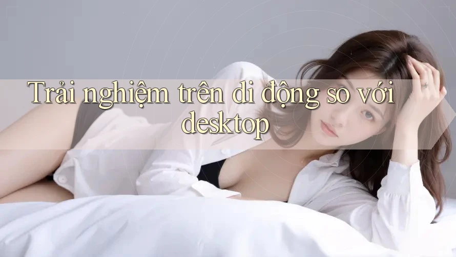 Trải nghiệm trên di động so với desktop