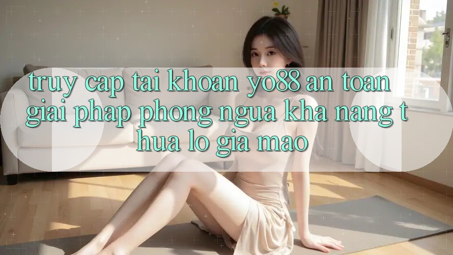 Truy cập tài khoản Yo88 An Toàn: Giải Pháp Phòng Ngừa Khả năng thua lỗ Giả Mạo