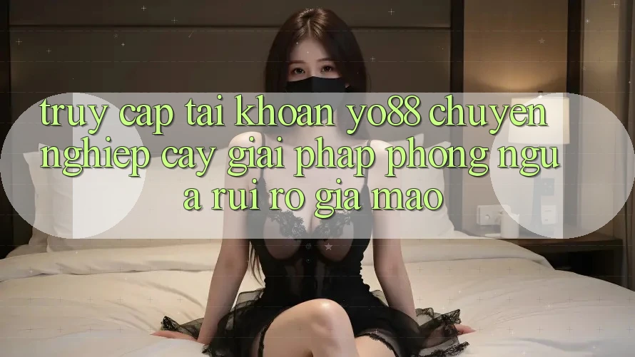 Truy cập tài khoản Yo88 Chuyên nghiệp cậy: Giải Pháp Phòng Ngừa Rủi Ro Giả Mạo Truy cập tài khoản Yo88 Chuyên nghiệp cậy: Giải Pháp Phòng Ngừa Rủi Ro Giả Mạo