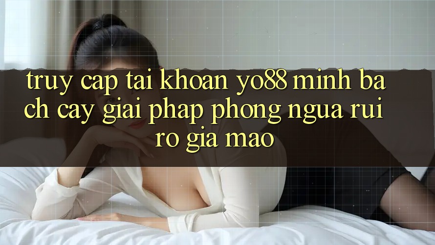 Truy cập tài khoản Yo88 Minh bạch cậy: Giải Pháp Phòng Ngừa Rủi Ro Giả Mạo