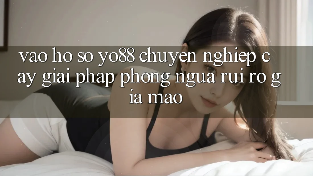 Vào hồ sơ Yo88 Chuyên nghiệp cậy: Giải Pháp Phòng Ngừa Rủi Ro Giả Mạo