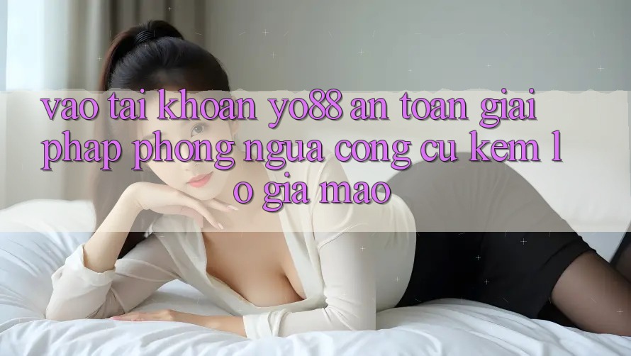 Vào tài khoản Yo88 An Toàn: Giải Pháp Phòng Ngừa Công cụ kém lỗ Giả Mạo