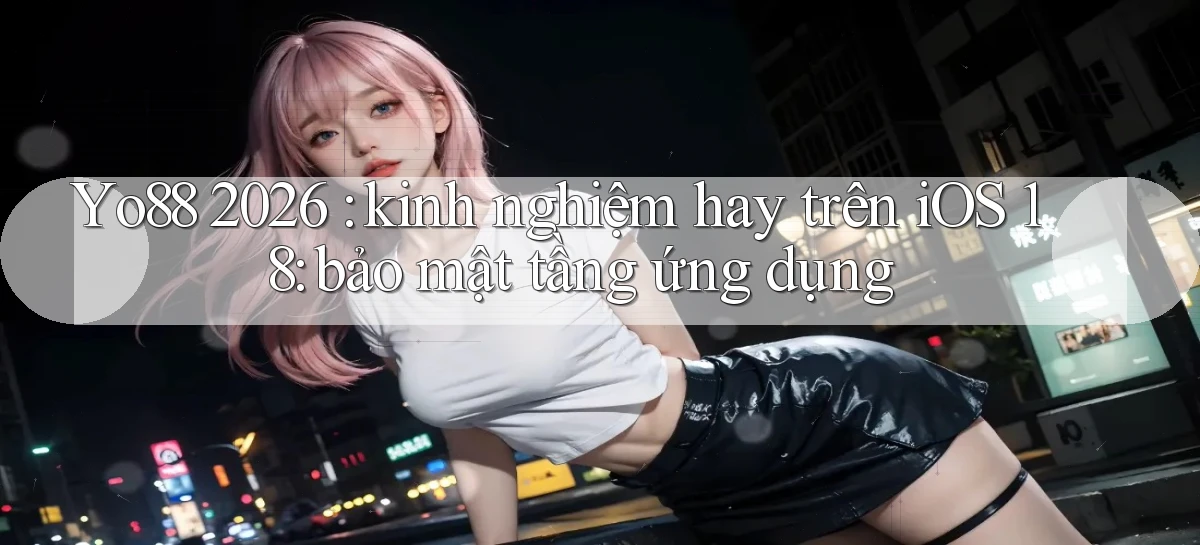 Yo88 2026 kinh nghiệm hay trên iOS 18 bảo mật tầng ứng dụng