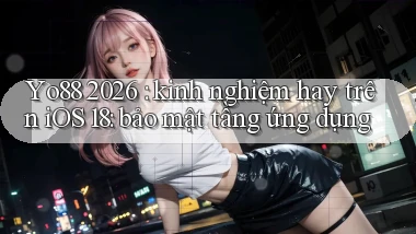 Yo88 2026 kinh nghiệm hay trên iOS 18 bảo mật tầng ứng dụng