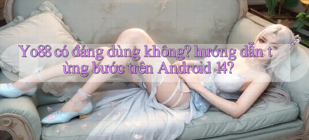 Yo88 có đáng dùng không hướng dẫn từng bước trên Android 14