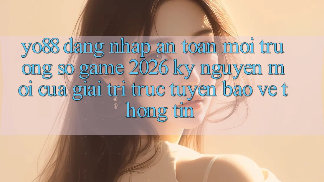 Yo88 - Đăng Nhập An Toàn - Môi trường số Game 2026: Kỷ Nguyên Mới Của Giải Trí Trực Tuyến Bảo vệ thông tin