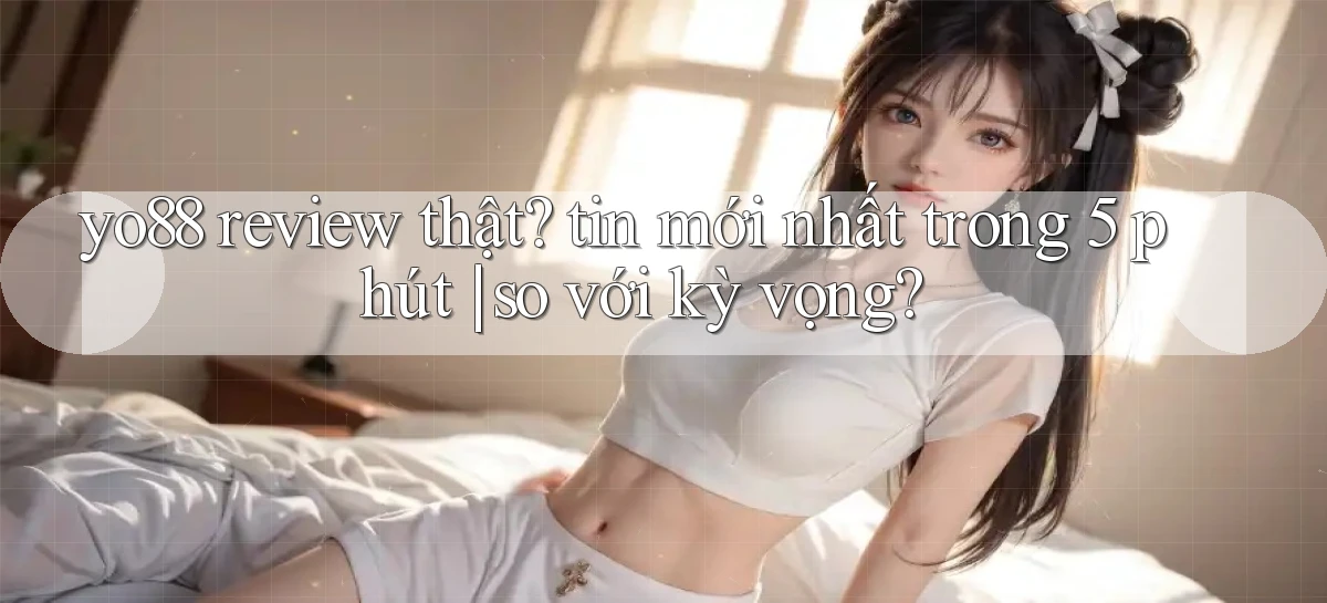 yo88 review thật tin mới nhất trong 5 phút so với kỳ vọng