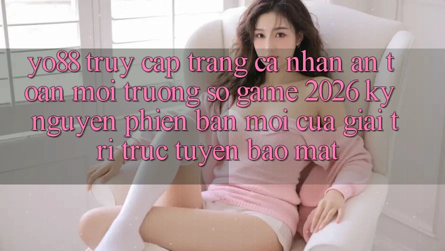 Yo88 - Truy cập trang cá nhân An Toàn - Môi trường số Game 2026: Kỷ Nguyên Phiên bản mới Của Giải Trí Trực Tuyến Bảo Mật